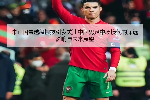 朱正国青越级提拔引发关注中国男足中场换代的深远影响与未来展望