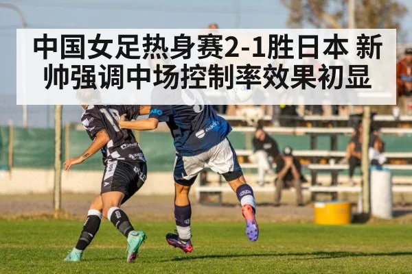中国女足热身赛2-1胜日本 新帅强调中场控制率效果初显