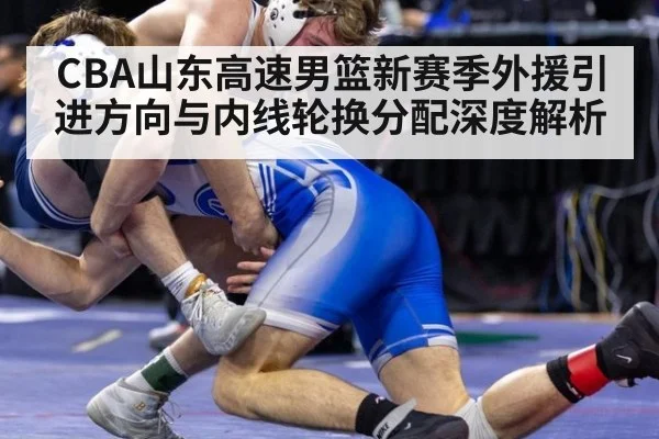 CBA山东高速男篮新赛季外援引进方向与内线轮换分配深度解析