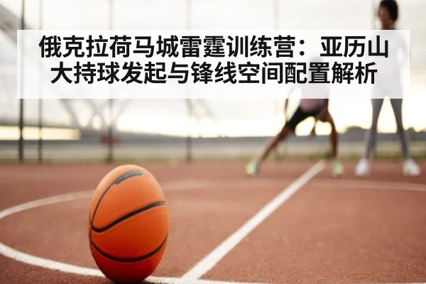 俄克拉荷马城雷霆训练营：亚历山大持球发起与锋线空间配置解析