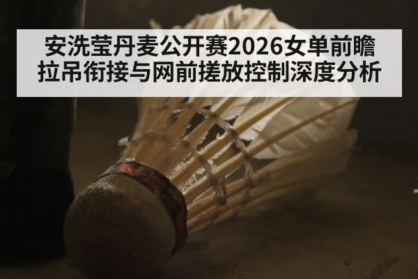 安洗莹丹麦公开赛2026女单前瞻 拉吊衔接与网前搓放控制深度分析