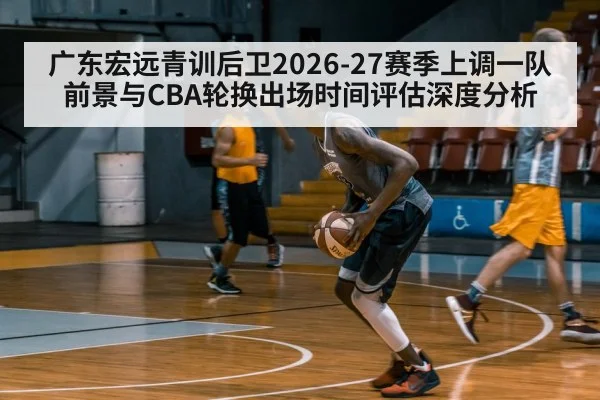 广东宏远青训后卫2026-27赛季上调一队前景与CBA轮换出场时间评估深度分析
